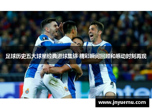 足球历史五大球星经典进球集锦 精彩瞬间回顾和感动时刻再现