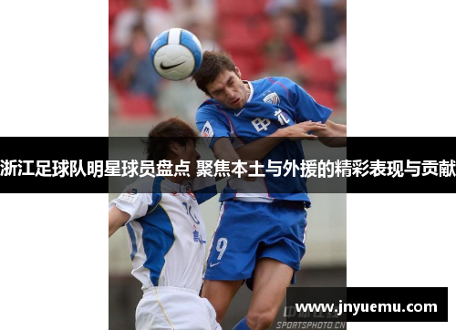 浙江足球队明星球员盘点 聚焦本土与外援的精彩表现与贡献